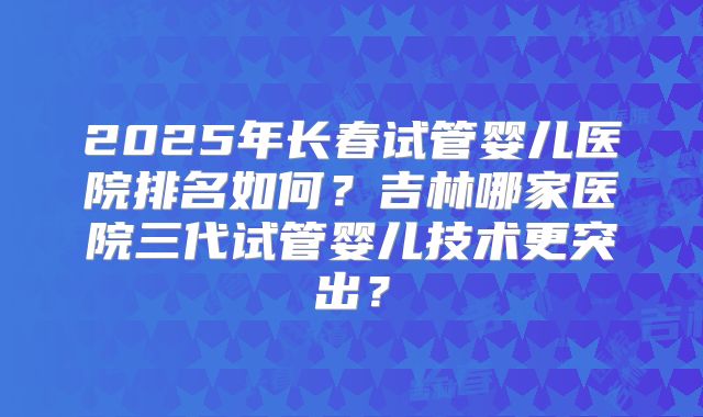 2025年长春试管婴儿医院排名如何?吉林哪家医院三代试管婴儿技术更突出?