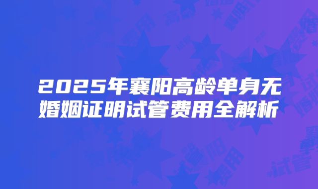 2025年襄阳高龄单身无婚姻证明试管费用全解析