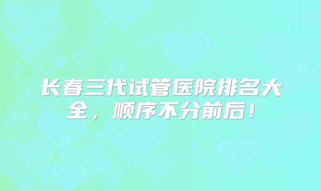 长春三代试管医院排名大全,顺序不分前后!