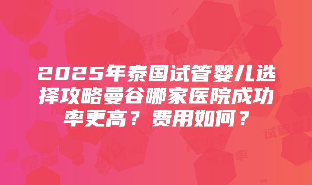 2025年泰国试管婴儿选择攻略曼谷哪家医院成功率更高?费用如何?