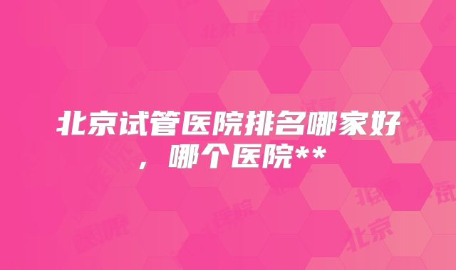 北京试管医院排名哪家好,哪个医院**