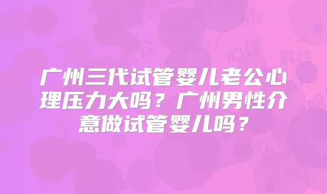 广州三代试管婴儿老公心理压力大吗？广州男性介意做试管婴儿吗？