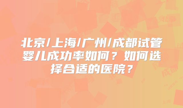 北京/上海/广州/成都试管婴儿成功率如何？如何选择合适的医院？