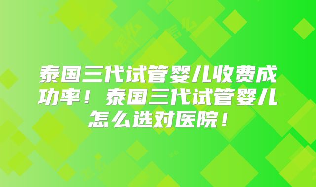 泰国三代试管婴儿收费成功率！泰国三代试管婴儿怎么选对医院！