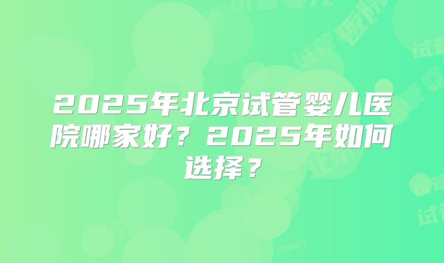 2025年北京试管婴儿医院哪家好?2025年如何选择?