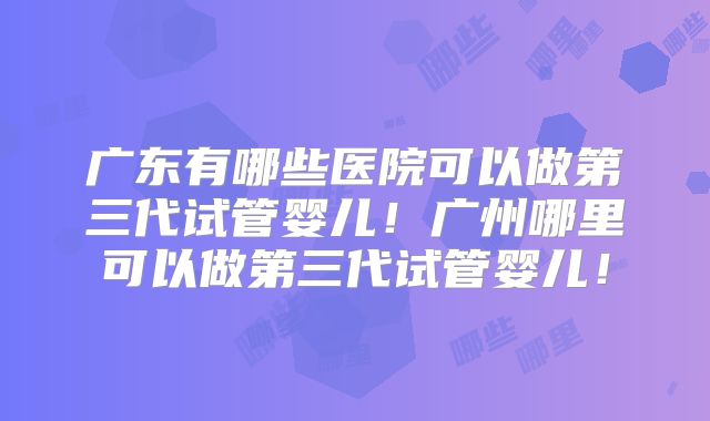 广东有哪些医院可以做第三代试管婴儿!广州哪里可以做第三代试管婴儿!