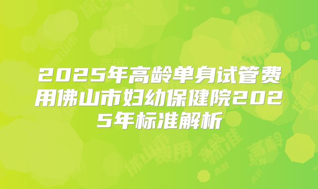 2025年高龄单身试管费用佛山市妇幼保健院2025年标准解析