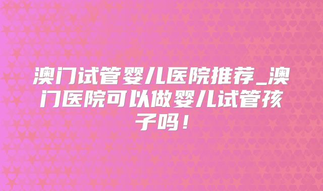 澳门试管婴儿医院推荐_澳门医院可以做婴儿试管孩子吗!