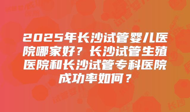 2025年长沙试管婴儿医院哪家好?长沙试管生殖医院和长沙试管专科医院成功率如何?