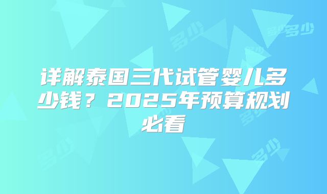 详解泰国三代试管婴儿多少钱?2025年预算规划必看