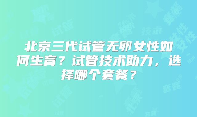 北京三代试管无卵女性如何生育?试管技术助力,选择哪个套餐?