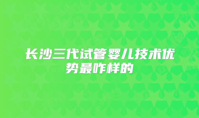 长沙三代试管婴儿技术优势最咋样的