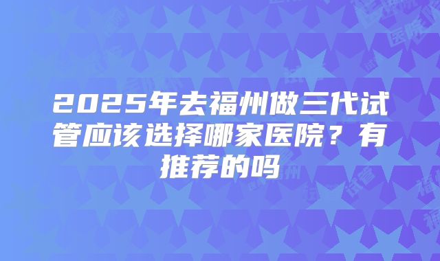 2025年去福州做三代试管应该选择哪家医院?有推荐的吗