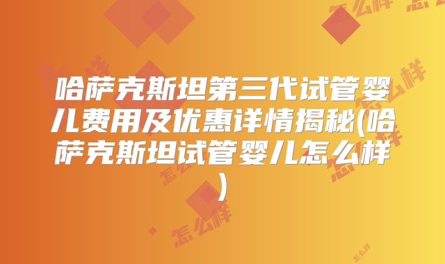 哈萨克斯坦第三代试管婴儿费用及优惠详情揭秘(哈萨克斯坦试管婴儿怎么样)