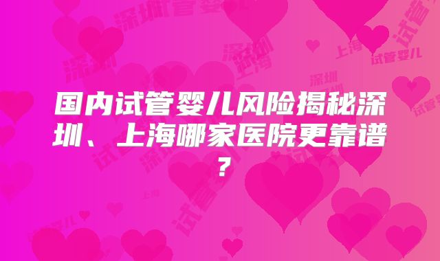 国内试管婴儿风险揭秘深圳、上海哪家医院更靠谱？