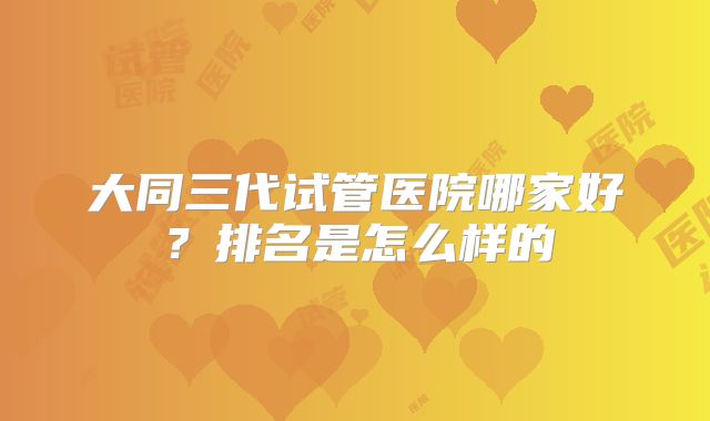 大同三代试管医院哪家好?排名是怎么样的