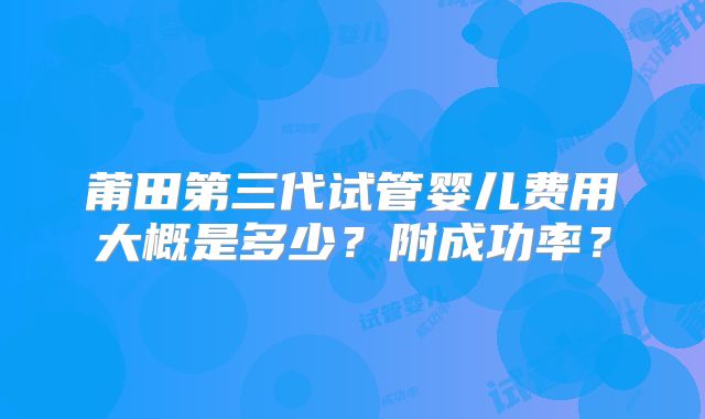 莆田第三代试管婴儿费用大概是多少？附成功率？