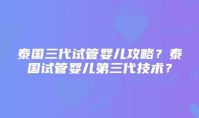 泰国三代试管婴儿攻略?泰国试管婴儿第三代技术?