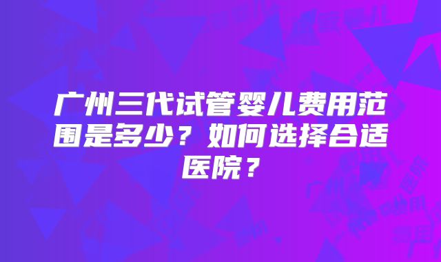 广州三代试管婴儿费用范围是多少？如何选择合适医院？