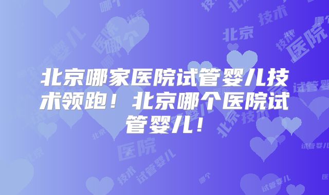 北京哪家医院试管婴儿技术领跑！北京哪个医院试管婴儿！
