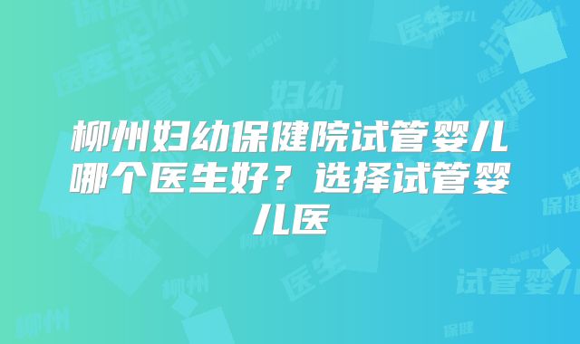 柳州妇幼保健院试管婴儿哪个医生好？选择试管婴儿医