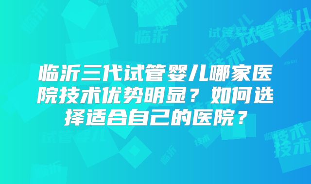 临沂三代试管婴儿哪家医院技术优势明显?如何选择适合自己的医院?