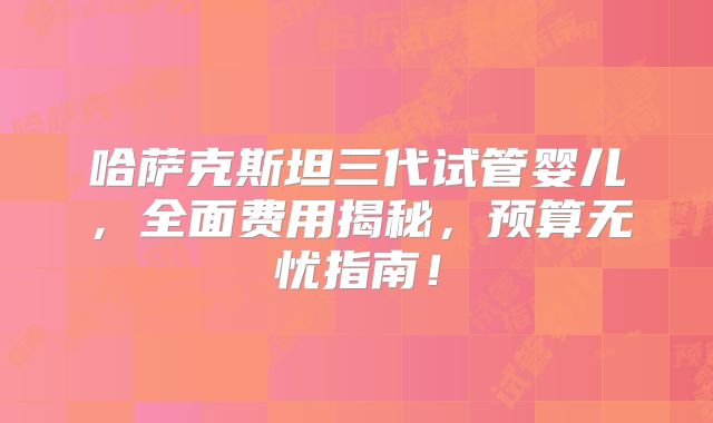 哈萨克斯坦三代试管婴儿，全面费用揭秘，预算无忧指南！
