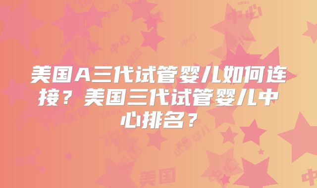 美国A三代试管婴儿如何连接？美国三代试管婴儿中心排名？