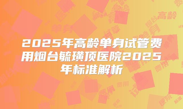 2025年高龄单身试管费用烟台毓璜顶医院2025年标准解析