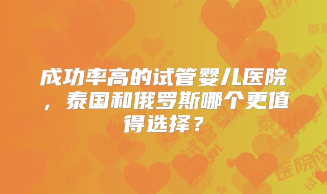成功率高的试管婴儿医院,泰国和俄罗斯哪个更值得选择?