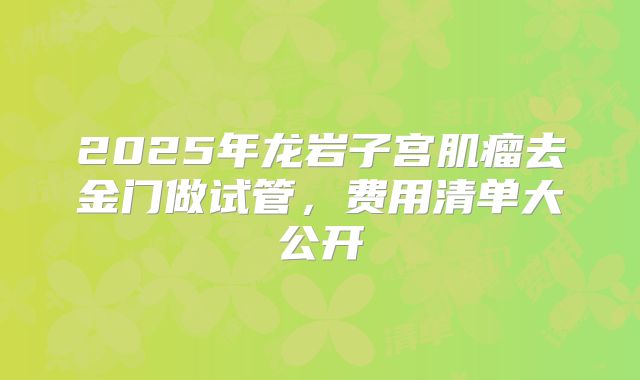 2025年龙岩子宫肌瘤去金门做试管,费用清单大公开