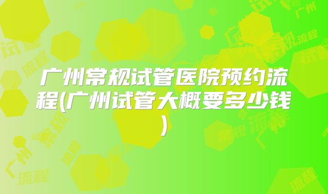 广州常规试管医院预约流程(广州试管大概要多少钱)
