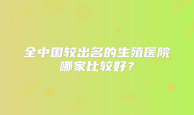 全中国较出名的生殖医院哪家比较好?