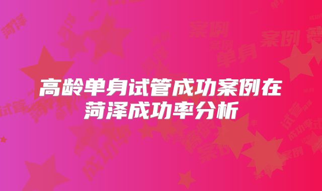 高龄单身试管成功案例在菏泽成功率分析