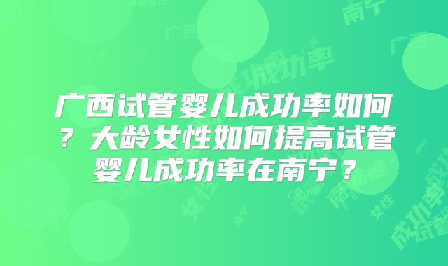 广西试管婴儿成功率如何？大龄女性如何提高试管婴儿成功率在南宁？