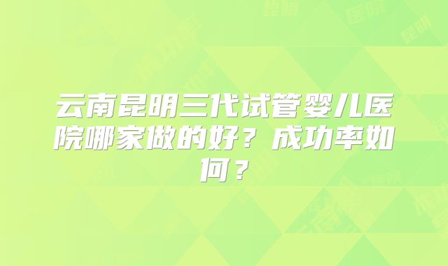 云南昆明三代试管婴儿医院哪家做的好?成功率如何?