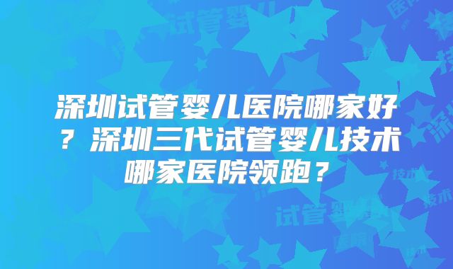 深圳试管婴儿医院哪家好？深圳三代试管婴儿技术哪家医院领跑？