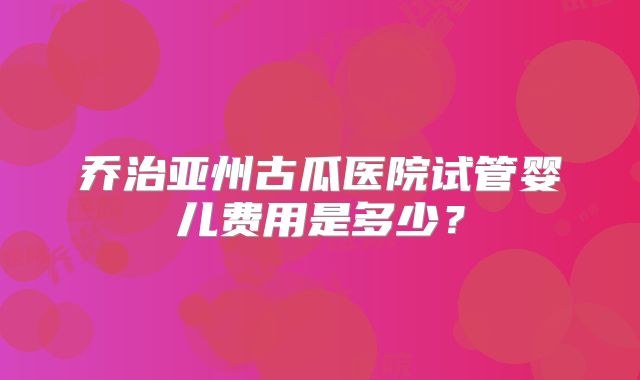 乔治亚州古瓜医院试管婴儿费用是多少？
