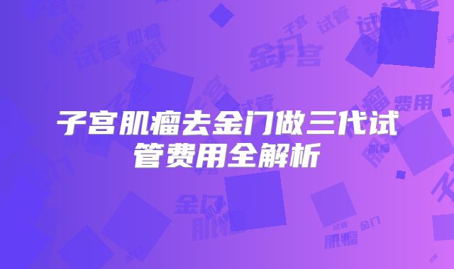 子宫肌瘤去金门做三代试管费用全解析