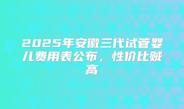 2025年安徽三代试管婴儿费用表公布,性价比贼高