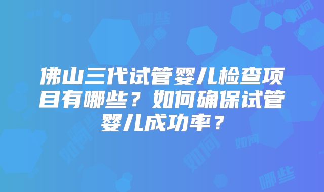佛山三代试管婴儿检查项目有哪些？如何确保试管婴儿成功率？