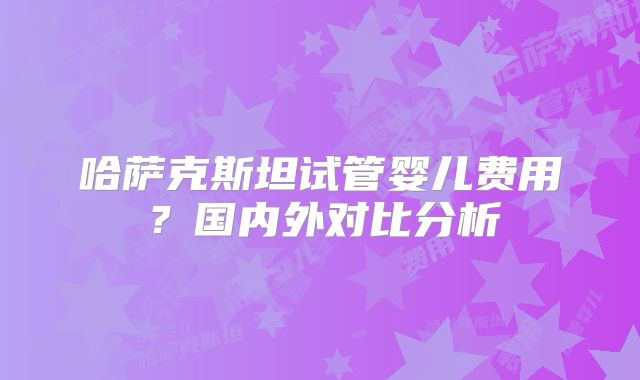 哈萨克斯坦试管婴儿费用?国内外对比分析
