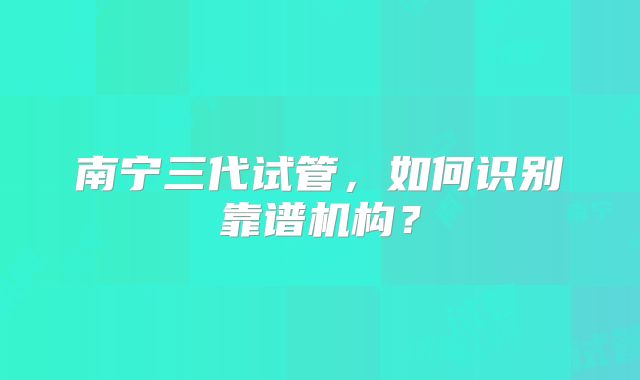 南宁三代试管,如何识别靠谱机构?