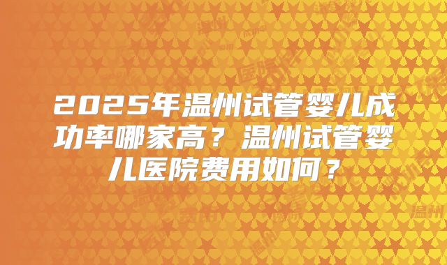 2025年温州试管婴儿成功率哪家高?温州试管婴儿医院费用如何?