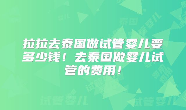 拉拉去泰国做试管婴儿要多少钱!去泰国做婴儿试管的费用!