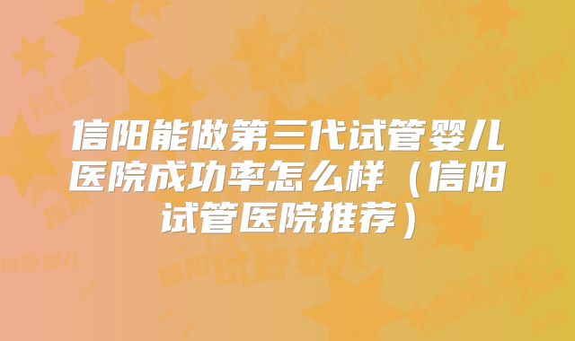 信阳能做第三代试管婴儿医院成功率怎么样（信阳试管医院推荐）