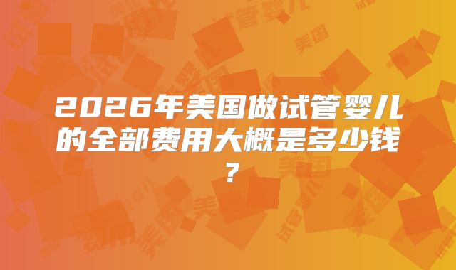 2026年美国做试管婴儿的全部费用大概是多少钱？