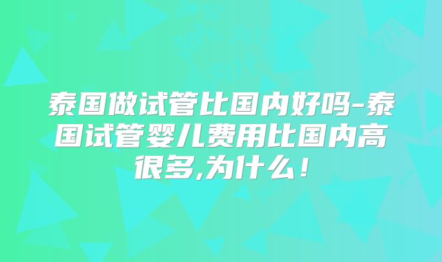 泰国做试管比国内好吗-泰国试管婴儿费用比国内高很多,为什么！