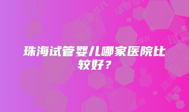 珠海试管婴儿哪家医院比较好?