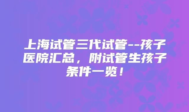 上海试管三代试管--孩子医院汇总，附试管生孩子条件一览！